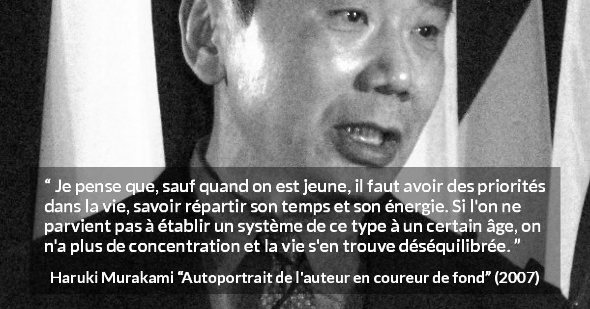 Citation de Haruki Murakami sur la concentration tirée d'Autoportrait de l'auteur en coureur de fond - Je pense que, sauf quand on est jeune, il faut avoir des priorités dans la vie, savoir répartir son temps et son énergie. Si l'on ne parvient pas à établir un système de ce type à un certain âge, on n'a plus de concentration et la vie s'en trouve déséquilibrée.