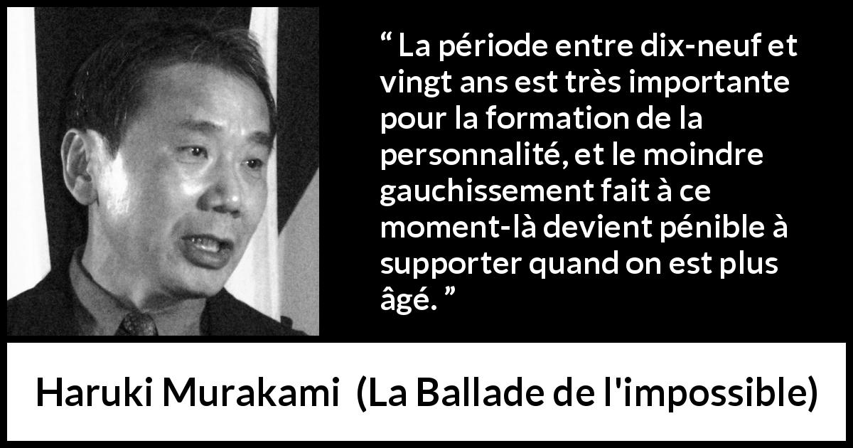 Citation de Haruki Murakami sur la jeunesse tirée de La Ballade de l'impossible - La période entre dix-neuf et vingt ans est très importante pour la formation de la personnalité, et le moindre gauchissement fait à ce moment-là devient pénible à supporter quand on est plus âgé.