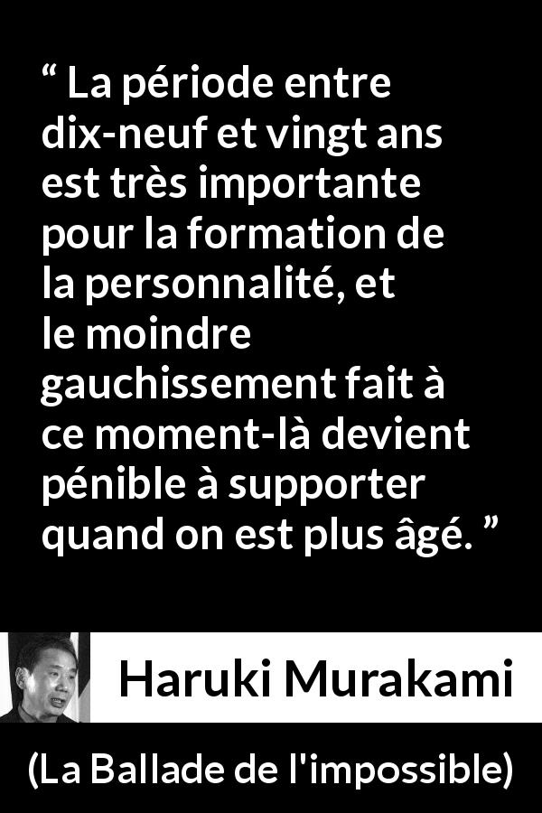 Citation de Haruki Murakami sur la jeunesse tirée de La Ballade de l'impossible - La période entre dix-neuf et vingt ans est très importante pour la formation de la personnalité, et le moindre gauchissement fait à ce moment-là devient pénible à supporter quand on est plus âgé.