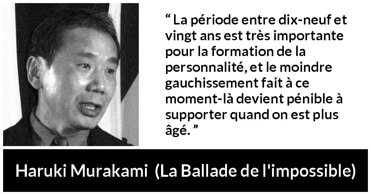 Citation de Haruki Murakami sur la jeunesse tirée de La Ballade de l'impossible - La période entre dix-neuf et vingt ans est très importante pour la formation de la personnalité, et le moindre gauchissement fait à ce moment-là devient pénible à supporter quand on est plus âgé.