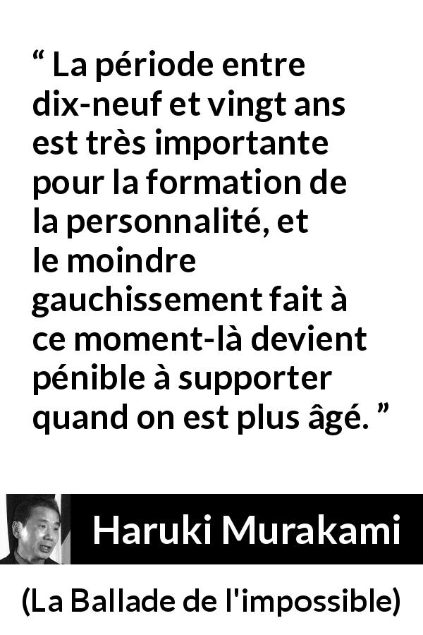 Citation de Haruki Murakami sur la jeunesse tirée de La Ballade de l'impossible - La période entre dix-neuf et vingt ans est très importante pour la formation de la personnalité, et le moindre gauchissement fait à ce moment-là devient pénible à supporter quand on est plus âgé.