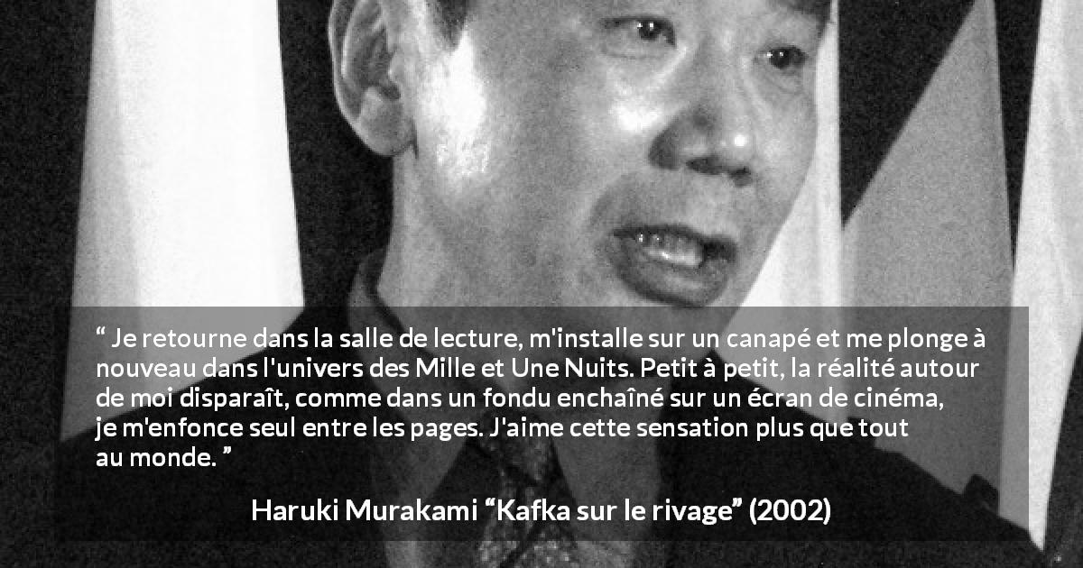 Citation de Haruki Murakami sur la lecture tirée de Kafka sur le rivage - Je retourne dans la salle de lecture, m'installe sur un canapé et me plonge à nouveau dans l'univers des Mille et Une Nuits. Petit à petit, la réalité autour de moi disparaît, comme dans un fondu enchaîné sur un écran de cinéma, je m'enfonce seul entre les pages. J'aime cette sensation plus que tout au monde.
