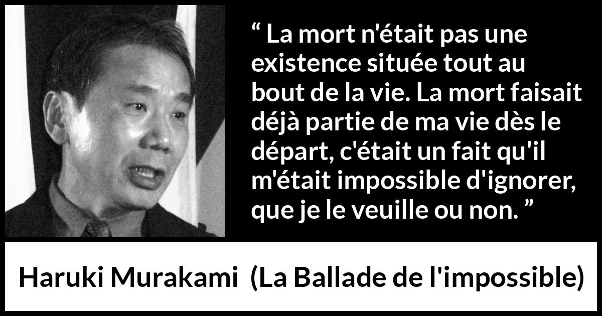 Citation de Haruki Murakami sur la mort tirée de La Ballade de l'impossible - La mort n'était pas une existence située tout au bout de la vie. La mort faisait déjà partie de ma vie dès le départ, c'était un fait qu'il m'était impossible d'ignorer, que je le veuille ou non.