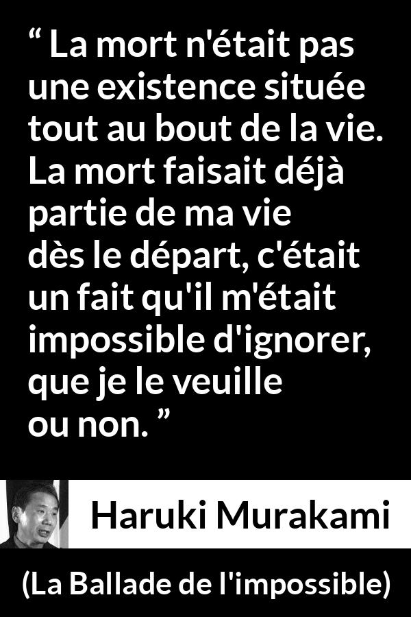 Citation de Haruki Murakami sur la mort tirée de La Ballade de l'impossible - La mort n'était pas une existence située tout au bout de la vie. La mort faisait déjà partie de ma vie dès le départ, c'était un fait qu'il m'était impossible d'ignorer, que je le veuille ou non.