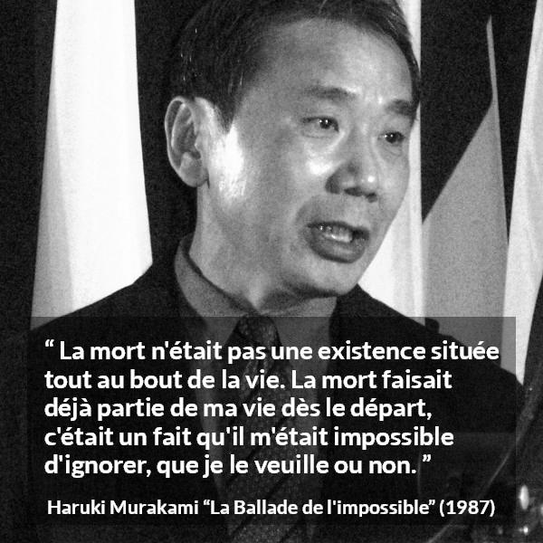 Citation de Haruki Murakami sur la mort tirée de La Ballade de l'impossible - La mort n'était pas une existence située tout au bout de la vie. La mort faisait déjà partie de ma vie dès le départ, c'était un fait qu'il m'était impossible d'ignorer, que je le veuille ou non.