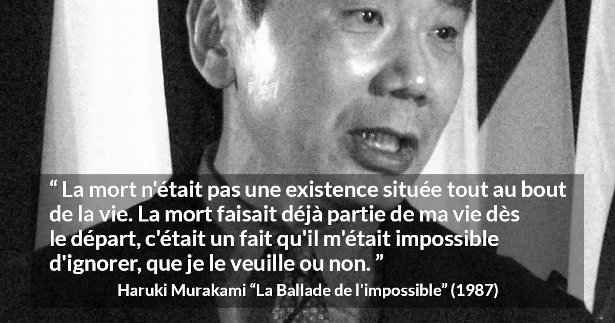 Citation de Haruki Murakami sur la mort tirée de La Ballade de l'impossible - La mort n'était pas une existence située tout au bout de la vie. La mort faisait déjà partie de ma vie dès le départ, c'était un fait qu'il m'était impossible d'ignorer, que je le veuille ou non.