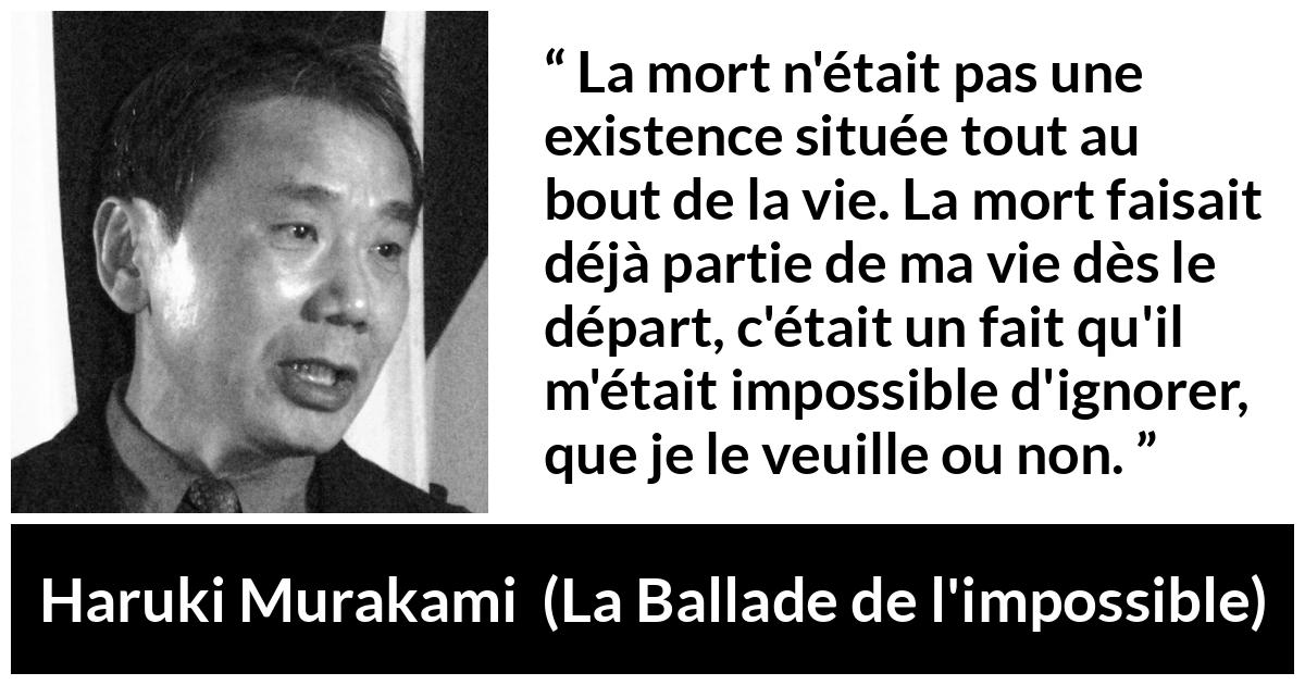 Citation de Haruki Murakami sur la mort tirée de La Ballade de l'impossible - La mort n'était pas une existence située tout au bout de la vie. La mort faisait déjà partie de ma vie dès le départ, c'était un fait qu'il m'était impossible d'ignorer, que je le veuille ou non.