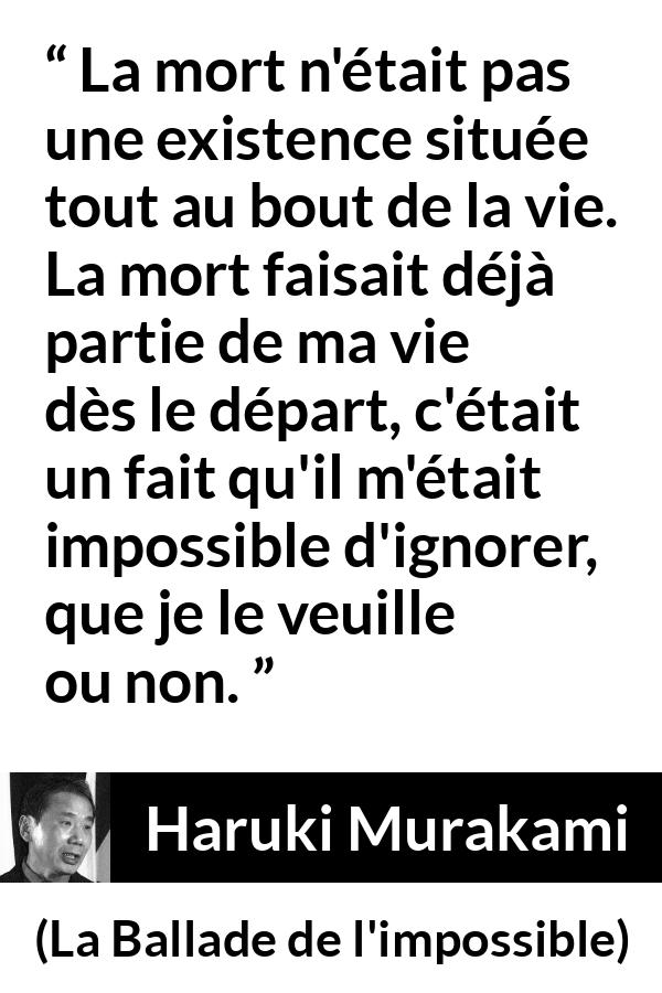 Citation de Haruki Murakami sur la mort tirée de La Ballade de l'impossible - La mort n'était pas une existence située tout au bout de la vie. La mort faisait déjà partie de ma vie dès le départ, c'était un fait qu'il m'était impossible d'ignorer, que je le veuille ou non.