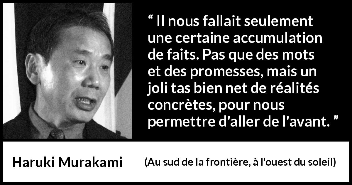 Citation de Haruki Murakami sur la réalité tirée d'Au sud de la frontière, à l'ouest du soleil - Il nous fallait seulement une certaine accumulation de faits. Pas que des mots et des promesses, mais un joli tas bien net de réalités concrètes, pour nous permettre d'aller de l'avant.