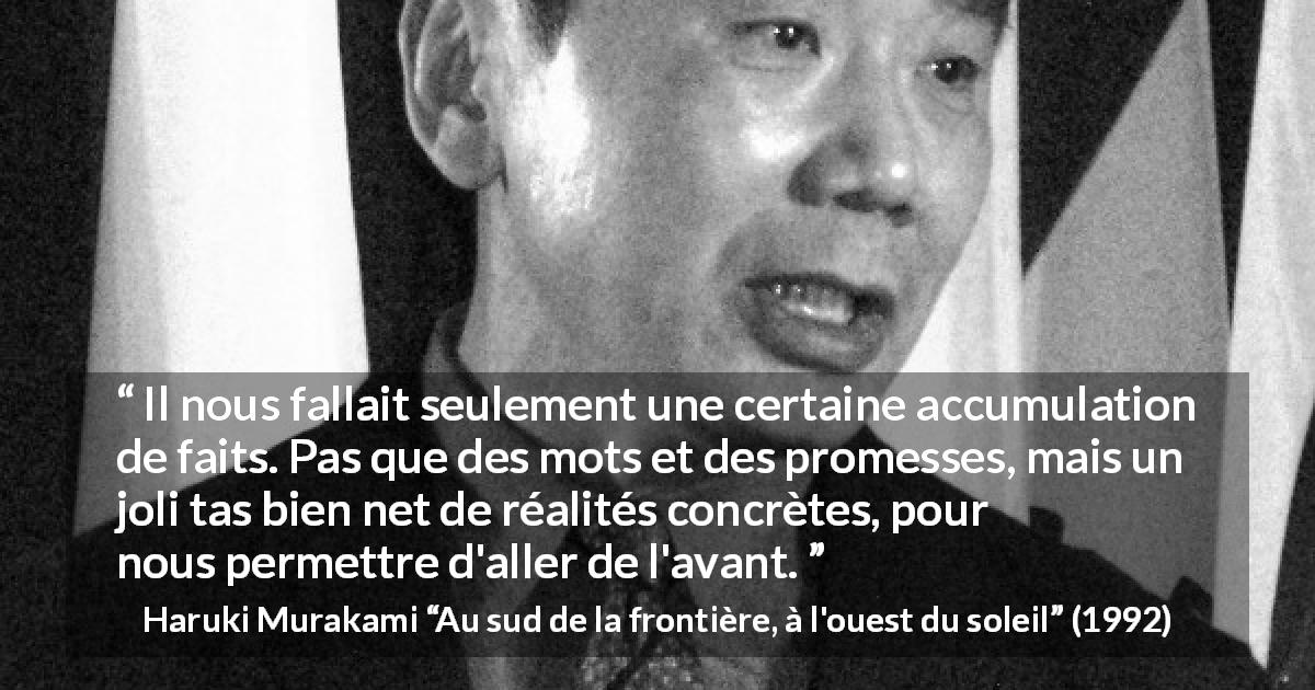 Citation de Haruki Murakami sur la réalité tirée d'Au sud de la frontière, à l'ouest du soleil - Il nous fallait seulement une certaine accumulation de faits. Pas que des mots et des promesses, mais un joli tas bien net de réalités concrètes, pour nous permettre d'aller de l'avant.
