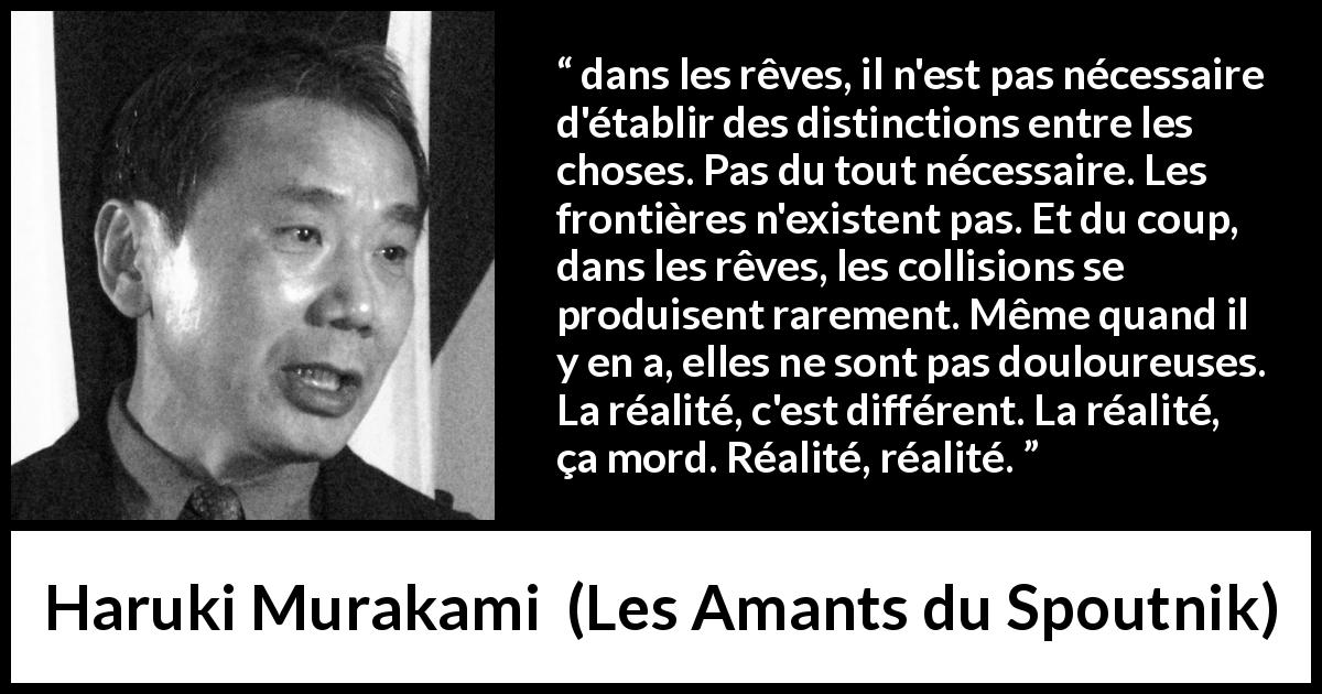 Citation de Haruki Murakami sur la réalité tirée des Amants du Spoutnik - dans les rêves, il n'est pas nécessaire d'établir des distinctions entre les choses. Pas du tout nécessaire. Les frontières n'existent pas. Et du coup, dans les rêves, les collisions se produisent rarement. Même quand il y en a, elles ne sont pas douloureuses. La réalité, c'est différent. La réalité, ça mord. Réalité, réalité.