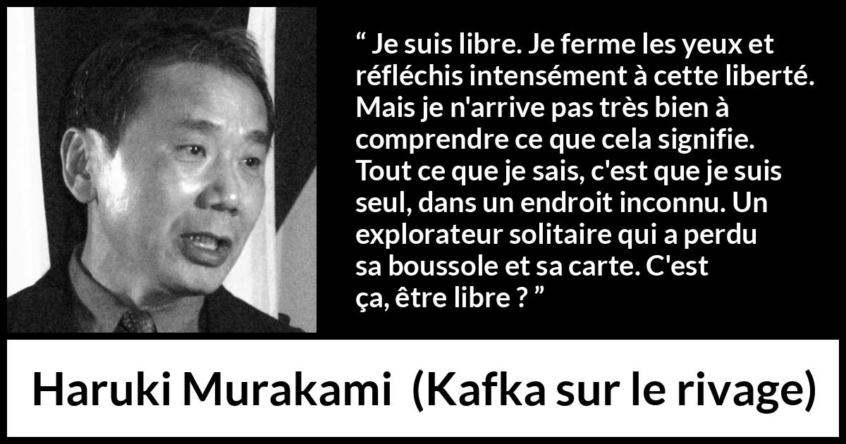 Citation de Haruki Murakami sur la solitude tirée de Kafka sur le rivage - Je suis libre. Je ferme les yeux et réfléchis intensément à cette liberté. Mais je n'arrive pas très bien à comprendre ce que cela signifie. Tout ce que je sais, c'est que je suis seul, dans un endroit inconnu. Un explorateur solitaire qui a perdu sa boussole et sa carte. C'est ça, être libre ?