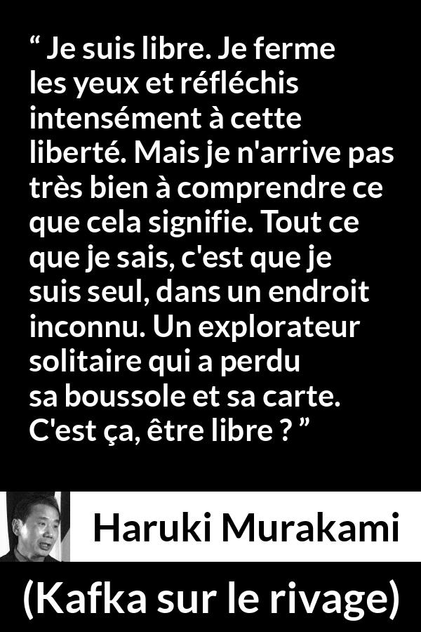 Citation de Haruki Murakami sur la solitude tirée de Kafka sur le rivage - Je suis libre. Je ferme les yeux et réfléchis intensément à cette liberté. Mais je n'arrive pas très bien à comprendre ce que cela signifie. Tout ce que je sais, c'est que je suis seul, dans un endroit inconnu. Un explorateur solitaire qui a perdu sa boussole et sa carte. C'est ça, être libre ?