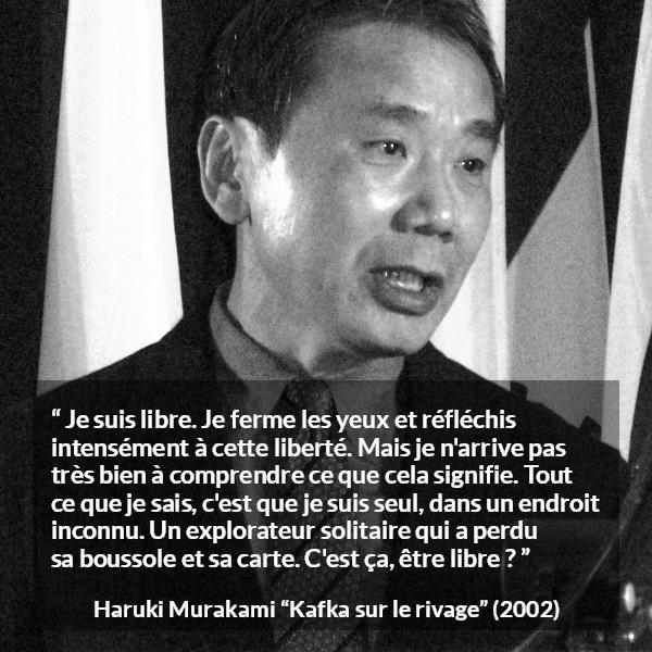 Citation de Haruki Murakami sur la solitude tirée de Kafka sur le rivage - Je suis libre. Je ferme les yeux et réfléchis intensément à cette liberté. Mais je n'arrive pas très bien à comprendre ce que cela signifie. Tout ce que je sais, c'est que je suis seul, dans un endroit inconnu. Un explorateur solitaire qui a perdu sa boussole et sa carte. C'est ça, être libre ?