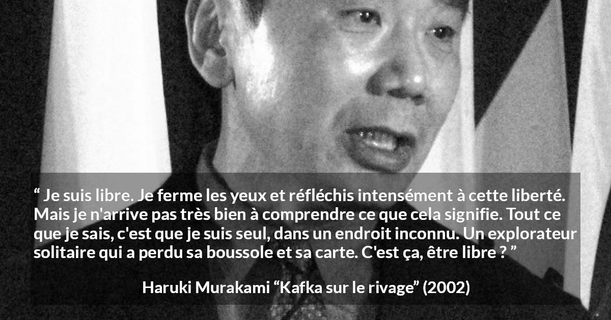 Citation de Haruki Murakami sur la solitude tirée de Kafka sur le rivage - Je suis libre. Je ferme les yeux et réfléchis intensément à cette liberté. Mais je n'arrive pas très bien à comprendre ce que cela signifie. Tout ce que je sais, c'est que je suis seul, dans un endroit inconnu. Un explorateur solitaire qui a perdu sa boussole et sa carte. C'est ça, être libre ?