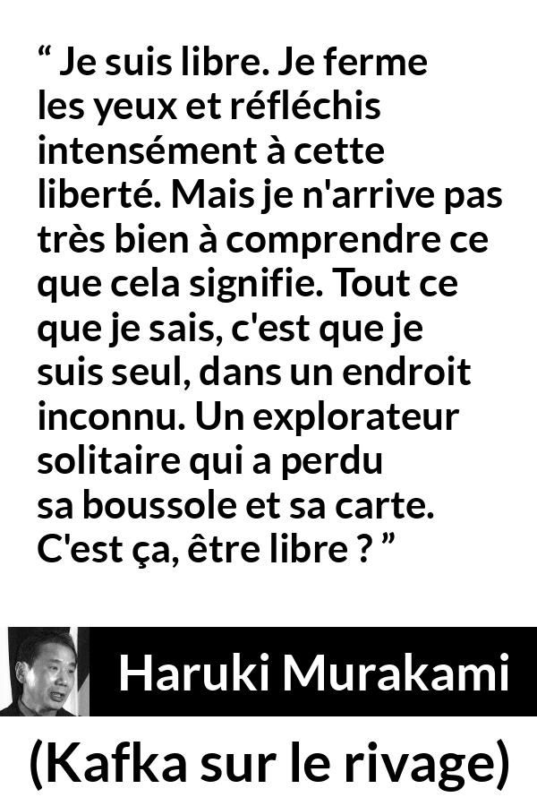Citation de Haruki Murakami sur la solitude tirée de Kafka sur le rivage - Je suis libre. Je ferme les yeux et réfléchis intensément à cette liberté. Mais je n'arrive pas très bien à comprendre ce que cela signifie. Tout ce que je sais, c'est que je suis seul, dans un endroit inconnu. Un explorateur solitaire qui a perdu sa boussole et sa carte. C'est ça, être libre ?