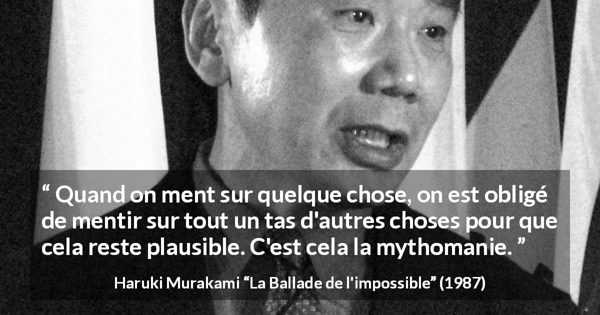Citation de Haruki Murakami sur le mensonge tirée de La Ballade de l'impossible - Quand on ment sur quelque chose, on est obligé de mentir sur tout un tas d'autres choses pour que cela reste plausible. C'est cela la mythomanie.