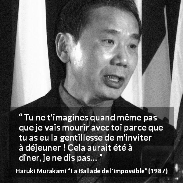 Citation de Haruki Murakami sur le sacrifice tirée de La Ballade de l'impossible - Tu ne t'imagines quand même pas que je vais mourir avec toi parce que tu as eu la gentillesse de m'inviter à déjeuner ! Cela aurait été à dîner, je ne dis pas…