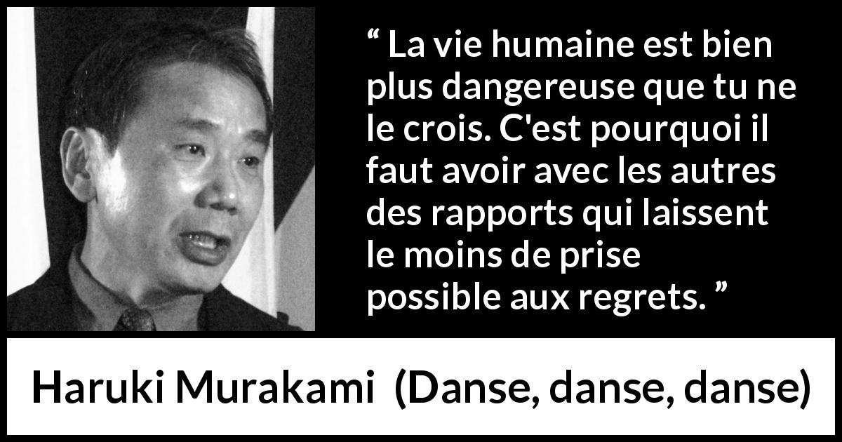 Citation de Haruki Murakami sur les regrets tirée de Danse, danse, danse - La vie humaine est bien plus dangereuse que tu ne le crois. C'est pourquoi il faut avoir avec les autres des rapports qui laissent le moins de prise possible aux regrets.