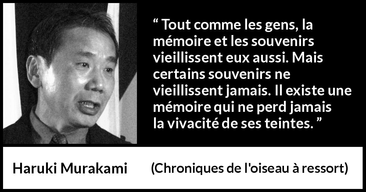 Citation de Haruki Murakami sur les souvenirs tirée de Chroniques de l'oiseau à ressort - Tout comme les gens, la mémoire et les souvenirs vieillissent eux aussi. Mais certains souvenirs ne vieillissent jamais. Il existe une mémoire qui ne perd jamais la vivacité de ses teintes.