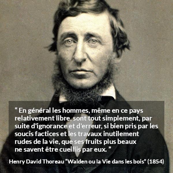 Citation de Henry David Thoreau sur l'ignorance tirée de Walden ou la Vie dans les bois - En général les hommes, même en ce pays relativement libre, sont tout simplement, par suite d'ignorance et d'erreur, si bien pris par les soucis factices et les travaux inutilement rudes de la vie, que ses fruits plus beaux ne savent être cueillis par eux.