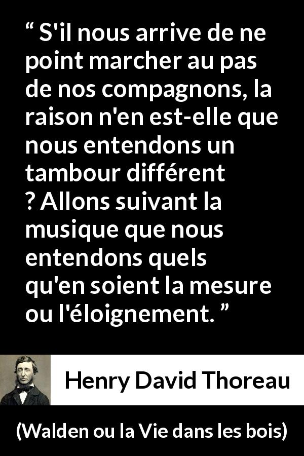 Citation de Henry David Thoreau sur l'individualité tirée de Walden ou la Vie dans les bois - S'il nous arrive de ne point marcher au pas de nos compagnons, la raison n'en est-elle que nous entendons un tambour différent ? Allons suivant la musique que nous entendons quels qu'en soient la mesure ou l'éloignement.