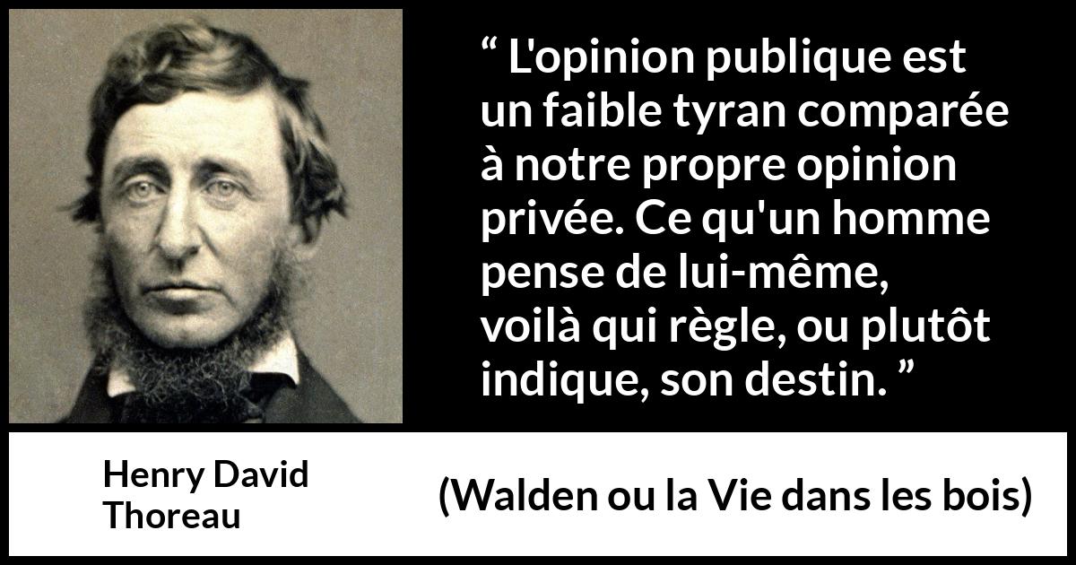 Citation de Henry David Thoreau sur l'opinion tirée de Walden ou la Vie dans les bois - L'opinion publique est un faible tyran comparée à notre propre opinion privée. Ce qu'un homme pense de lui-même, voilà qui règle, ou plutôt indique, son destin.