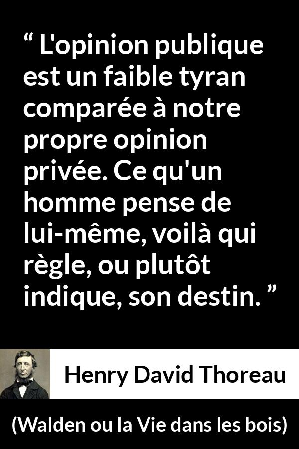 Citation de Henry David Thoreau sur l'opinion tirée de Walden ou la Vie dans les bois - L'opinion publique est un faible tyran comparée à notre propre opinion privée. Ce qu'un homme pense de lui-même, voilà qui règle, ou plutôt indique, son destin.