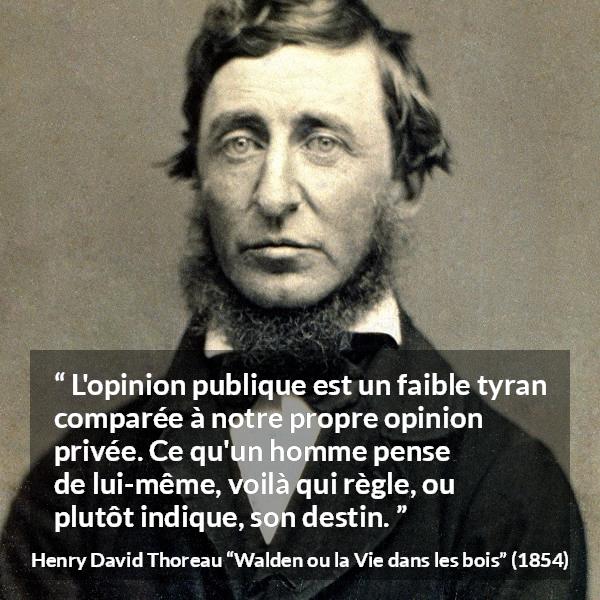Citation de Henry David Thoreau sur l'opinion tirée de Walden ou la Vie dans les bois - L'opinion publique est un faible tyran comparée à notre propre opinion privée. Ce qu'un homme pense de lui-même, voilà qui règle, ou plutôt indique, son destin.