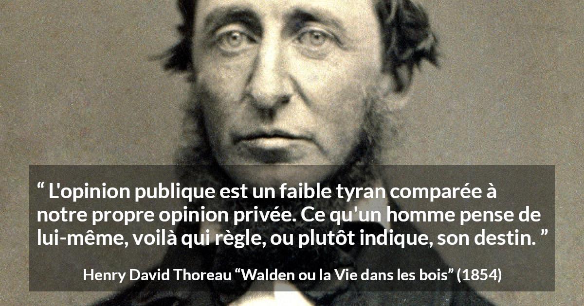Citation de Henry David Thoreau sur l'opinion tirée de Walden ou la Vie dans les bois - L'opinion publique est un faible tyran comparée à notre propre opinion privée. Ce qu'un homme pense de lui-même, voilà qui règle, ou plutôt indique, son destin.