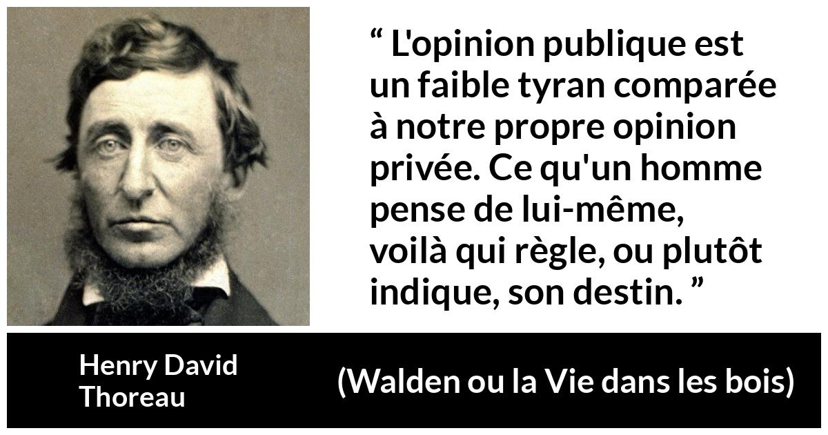 Citation de Henry David Thoreau sur l'opinion tirée de Walden ou la Vie dans les bois - L'opinion publique est un faible tyran comparée à notre propre opinion privée. Ce qu'un homme pense de lui-même, voilà qui règle, ou plutôt indique, son destin.