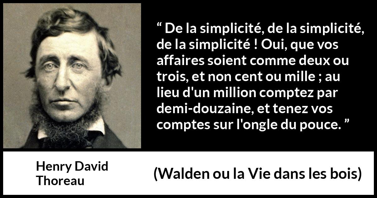 Citation de Henry David Thoreau sur la simplicité tirée de Walden ou la Vie dans les bois - De la simplicité, de la simplicité, de la simplicité ! Oui, que vos affaires soient comme deux ou trois, et non cent ou mille ; au lieu d'un million comptez par demi-douzaine, et tenez vos comptes sur l'ongle du pouce.