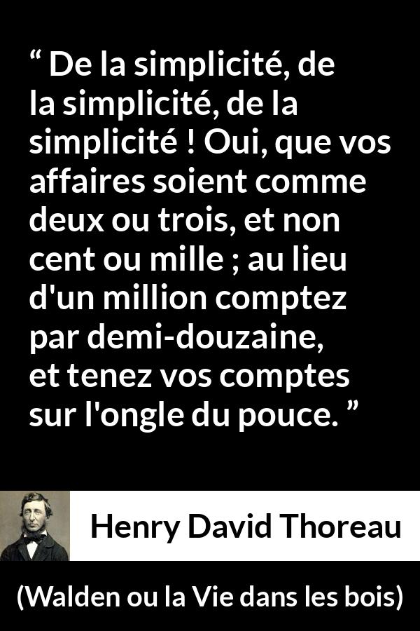 Citation de Henry David Thoreau sur la simplicité tirée de Walden ou la Vie dans les bois - De la simplicité, de la simplicité, de la simplicité ! Oui, que vos affaires soient comme deux ou trois, et non cent ou mille ; au lieu d'un million comptez par demi-douzaine, et tenez vos comptes sur l'ongle du pouce.
