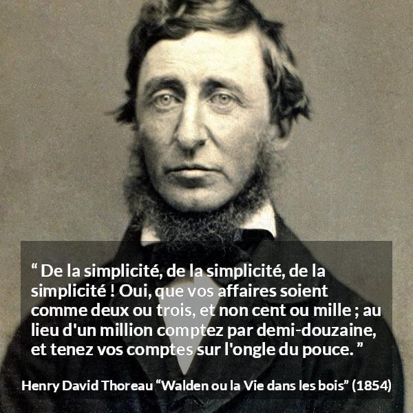 Citation de Henry David Thoreau sur la simplicité tirée de Walden ou la Vie dans les bois - De la simplicité, de la simplicité, de la simplicité ! Oui, que vos affaires soient comme deux ou trois, et non cent ou mille ; au lieu d'un million comptez par demi-douzaine, et tenez vos comptes sur l'ongle du pouce.