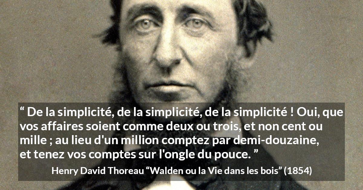 Citation de Henry David Thoreau sur la simplicité tirée de Walden ou la Vie dans les bois - De la simplicité, de la simplicité, de la simplicité ! Oui, que vos affaires soient comme deux ou trois, et non cent ou mille ; au lieu d'un million comptez par demi-douzaine, et tenez vos comptes sur l'ongle du pouce.