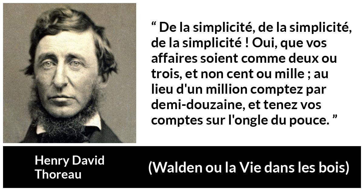 Citation de Henry David Thoreau sur la simplicité tirée de Walden ou la Vie dans les bois - De la simplicité, de la simplicité, de la simplicité ! Oui, que vos affaires soient comme deux ou trois, et non cent ou mille ; au lieu d'un million comptez par demi-douzaine, et tenez vos comptes sur l'ongle du pouce.