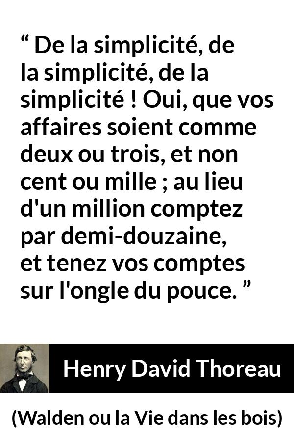 Citation de Henry David Thoreau sur la simplicité tirée de Walden ou la Vie dans les bois - De la simplicité, de la simplicité, de la simplicité ! Oui, que vos affaires soient comme deux ou trois, et non cent ou mille ; au lieu d'un million comptez par demi-douzaine, et tenez vos comptes sur l'ongle du pouce.