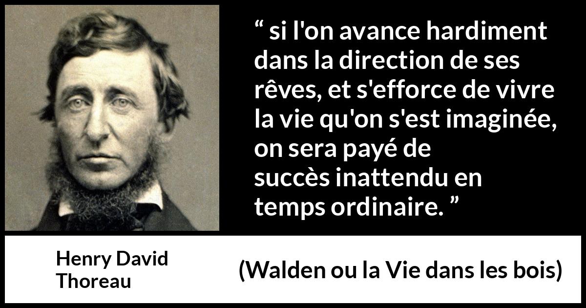 Citation de Henry David Thoreau sur le succès tirée de Walden ou la Vie dans les bois - si l'on avance hardiment dans la direction de ses rêves, et s'efforce de vivre la vie qu'on s'est imaginée, on sera payé de succès inattendu en temps ordinaire.