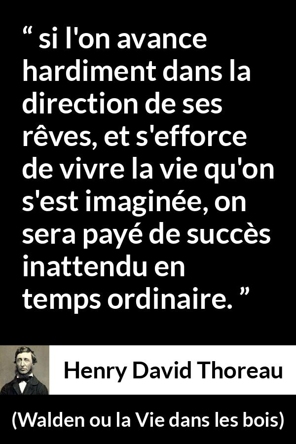 Citation de Henry David Thoreau sur le succès tirée de Walden ou la Vie dans les bois - si l'on avance hardiment dans la direction de ses rêves, et s'efforce de vivre la vie qu'on s'est imaginée, on sera payé de succès inattendu en temps ordinaire.