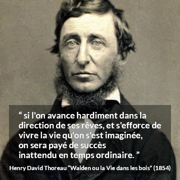 Citation de Henry David Thoreau sur le succès tirée de Walden ou la Vie dans les bois - si l'on avance hardiment dans la direction de ses rêves, et s'efforce de vivre la vie qu'on s'est imaginée, on sera payé de succès inattendu en temps ordinaire.