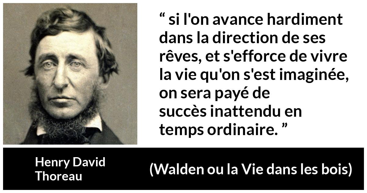 Citation de Henry David Thoreau sur le succès tirée de Walden ou la Vie dans les bois - si l'on avance hardiment dans la direction de ses rêves, et s'efforce de vivre la vie qu'on s'est imaginée, on sera payé de succès inattendu en temps ordinaire.