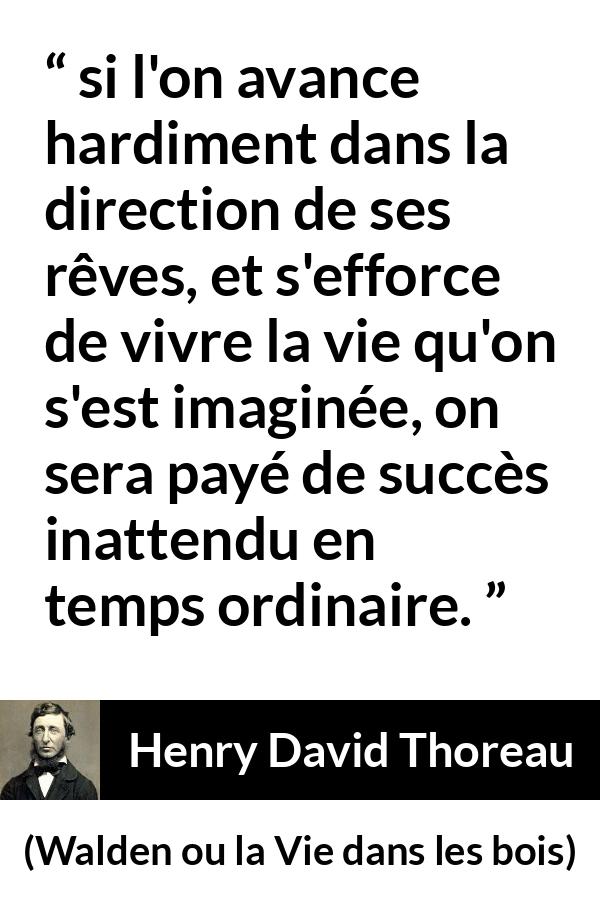 Citation de Henry David Thoreau sur le succès tirée de Walden ou la Vie dans les bois - si l'on avance hardiment dans la direction de ses rêves, et s'efforce de vivre la vie qu'on s'est imaginée, on sera payé de succès inattendu en temps ordinaire.