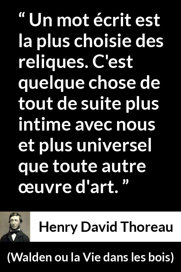 Citation de Henry David Thoreau sur les mots tirée de Walden ou la Vie dans les bois - Un mot écrit est la plus choisie des reliques. C'est quelque chose de tout de suite plus intime avec nous et plus universel que toute autre œuvre d'art.