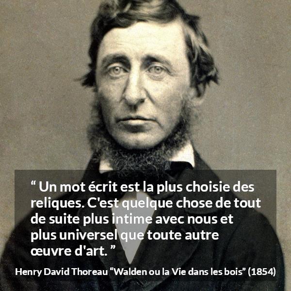 Citation de Henry David Thoreau sur les mots tirée de Walden ou la Vie dans les bois - Un mot écrit est la plus choisie des reliques. C'est quelque chose de tout de suite plus intime avec nous et plus universel que toute autre œuvre d'art.
