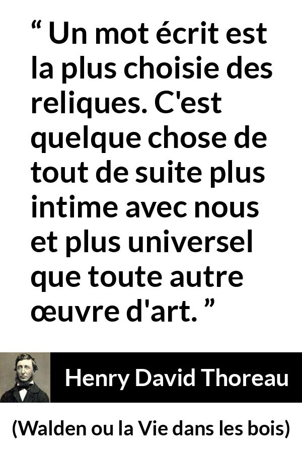 Citation de Henry David Thoreau sur les mots tirée de Walden ou la Vie dans les bois - Un mot écrit est la plus choisie des reliques. C'est quelque chose de tout de suite plus intime avec nous et plus universel que toute autre œuvre d'art.