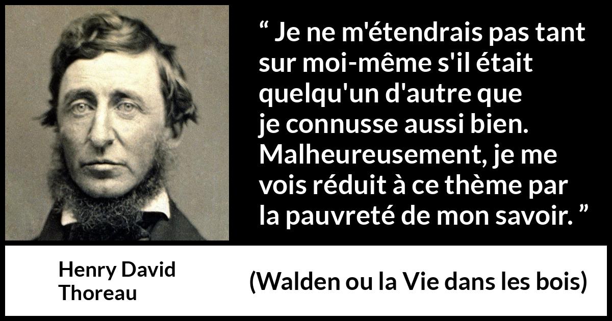 Citation de Henry David Thoreau sur soi tirée de Walden ou la Vie dans les bois - Je ne m'étendrais pas tant sur moi-même s'il était quelqu'un d'autre que je connusse aussi bien. Malheureusement, je me vois réduit à ce thème par la pauvreté de mon savoir.