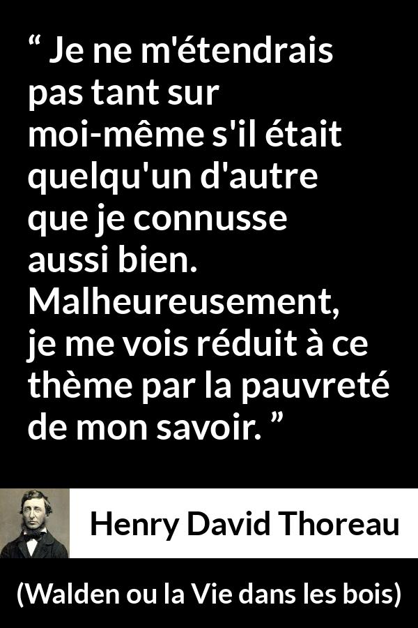 Citation de Henry David Thoreau sur soi tirée de Walden ou la Vie dans les bois - Je ne m'étendrais pas tant sur moi-même s'il était quelqu'un d'autre que je connusse aussi bien. Malheureusement, je me vois réduit à ce thème par la pauvreté de mon savoir.