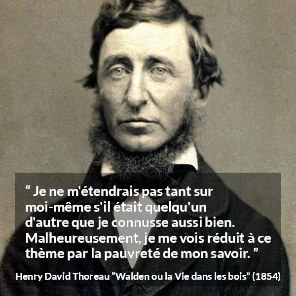 Citation de Henry David Thoreau sur soi tirée de Walden ou la Vie dans les bois - Je ne m'étendrais pas tant sur moi-même s'il était quelqu'un d'autre que je connusse aussi bien. Malheureusement, je me vois réduit à ce thème par la pauvreté de mon savoir.