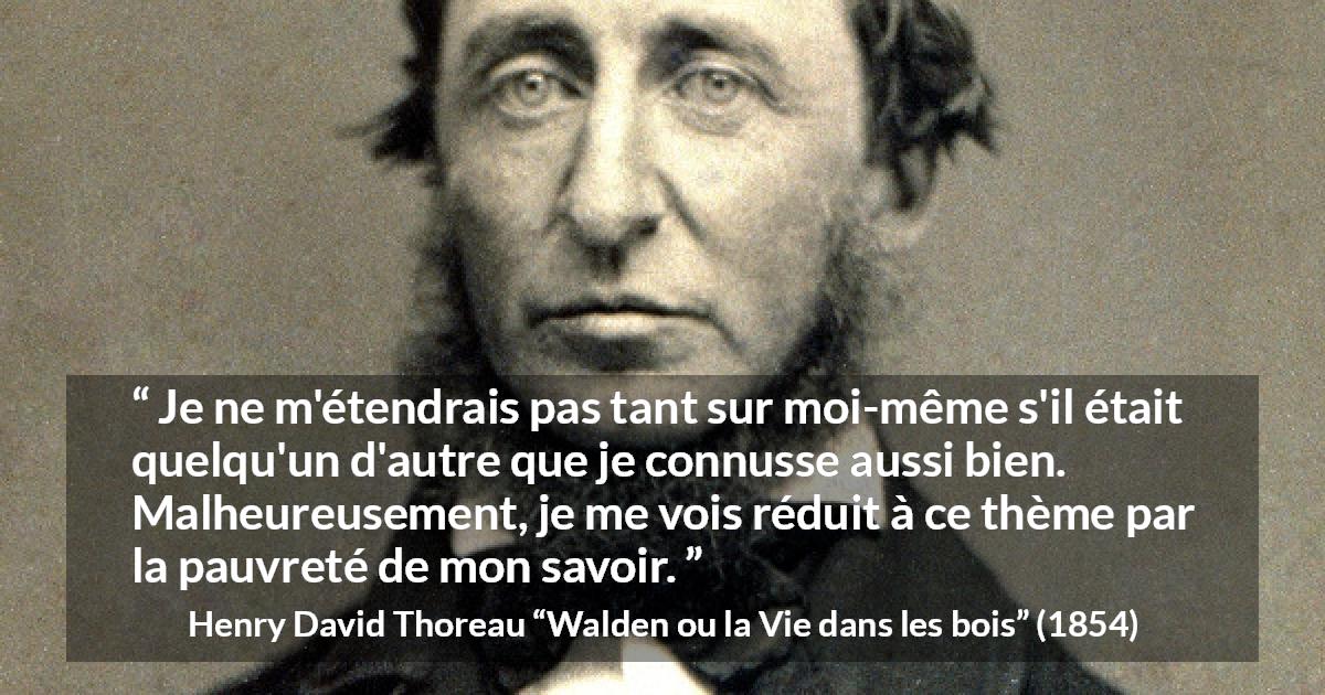 Citation de Henry David Thoreau sur soi tirée de Walden ou la Vie dans les bois - Je ne m'étendrais pas tant sur moi-même s'il était quelqu'un d'autre que je connusse aussi bien. Malheureusement, je me vois réduit à ce thème par la pauvreté de mon savoir.