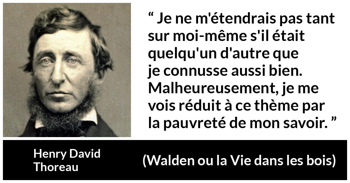 Citation de Henry David Thoreau sur soi tirée de Walden ou la Vie dans les bois - Je ne m'étendrais pas tant sur moi-même s'il était quelqu'un d'autre que je connusse aussi bien. Malheureusement, je me vois réduit à ce thème par la pauvreté de mon savoir.